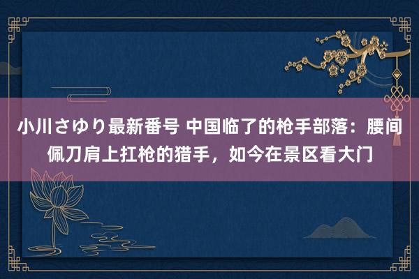 小川さゆり最新番号 中国临了的枪手部落：腰间佩刀肩上扛枪的猎手，如今在景区看大门