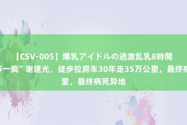 【CSV-005】爆乳アイドルの過激乱乳8時間 “天劣等一疯”谢建光，徒步拉房车30年走35万公里，最终病死异地