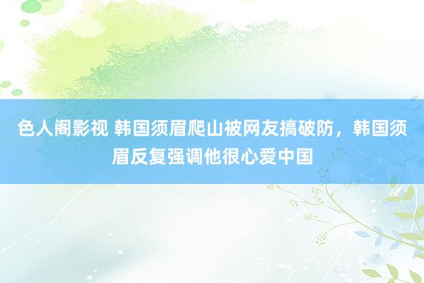 色人阁影视 韩国须眉爬山被网友搞破防，韩国须眉反复强调他很心爱中国