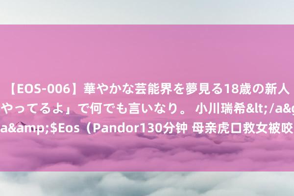 【EOS-006】華やかな芸能界を夢見る18歳の新人タレントは「みんなやってるよ」で何でも言いなり。 小川瑞希</a>2014-04-15Pandora&$Eos（Pandor130分钟 母亲虎口救女被咬身一火，老虎咬东谈主案8年后：男儿仍未被父亲谅解