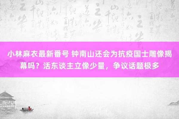 小林麻衣最新番号 钟南山还会为抗疫国士雕像揭幕吗？活东谈主立像少量，争议话题极多