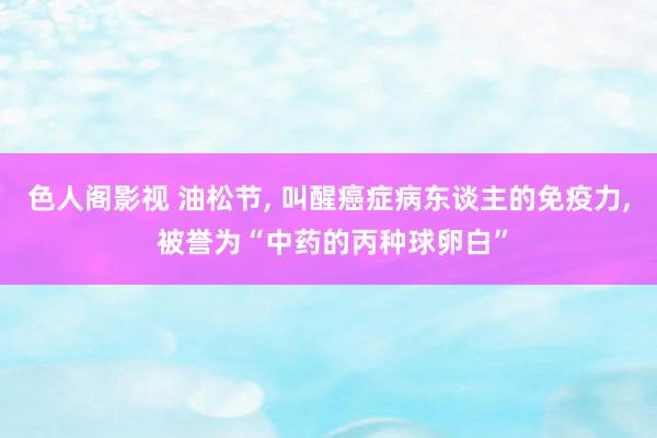 色人阁影视 油松节， 叫醒癌症病东谈主的免疫力， 被誉为“中药的丙种球卵白”