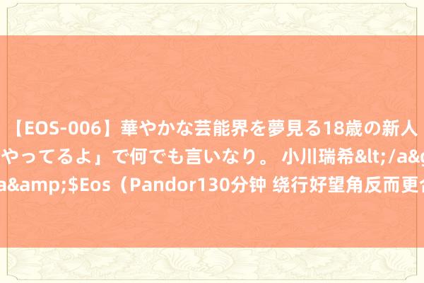 【EOS-006】華やかな芸能界を夢見る18歳の新人タレントは「みんなやってるよ」で何でも言いなり。 小川瑞希</a>2014-04-15Pandora&$Eos（Pandor130分钟 绕行好望角反而更合算？干戈险保费飙升加重红海买卖紊乱