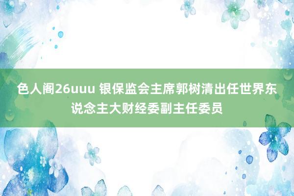 色人阁26uuu 银保监会主席郭树清出任世界东说念主大财经委副主任委员