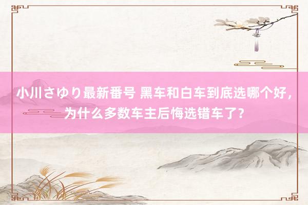 小川さゆり最新番号 黑车和白车到底选哪个好，为什么多数车主后悔选错车了？