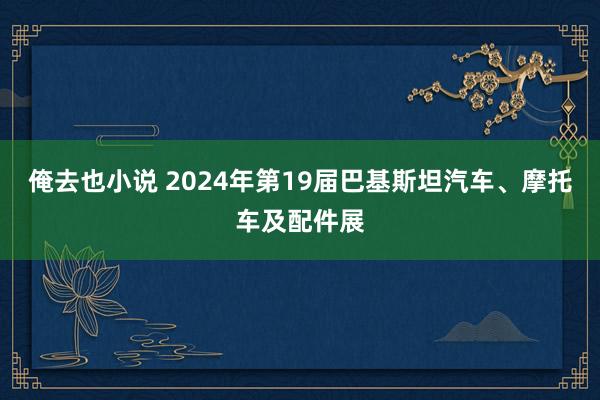 俺去也小说 2024年第19届巴基斯坦汽车、摩托车及配件展