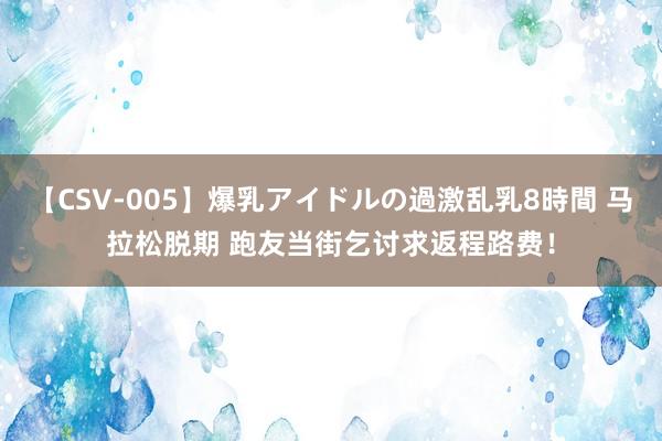 【CSV-005】爆乳アイドルの過激乱乳8時間 马拉松脱期 跑友当街乞讨求返程路费！