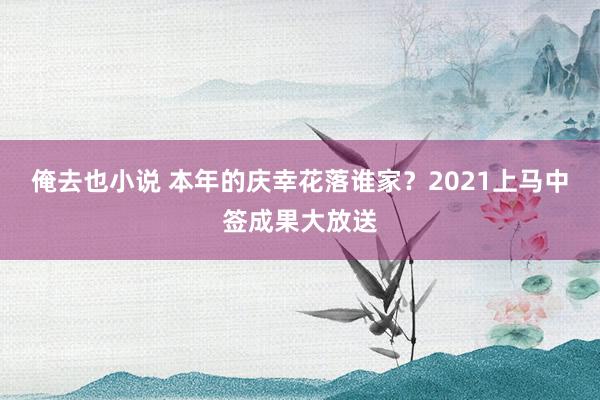 俺去也小说 本年的庆幸花落谁家？2021上马中签成果大放送