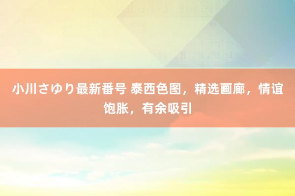 小川さゆり最新番号 泰西色图，精选画廊，情谊饱胀，有余吸引