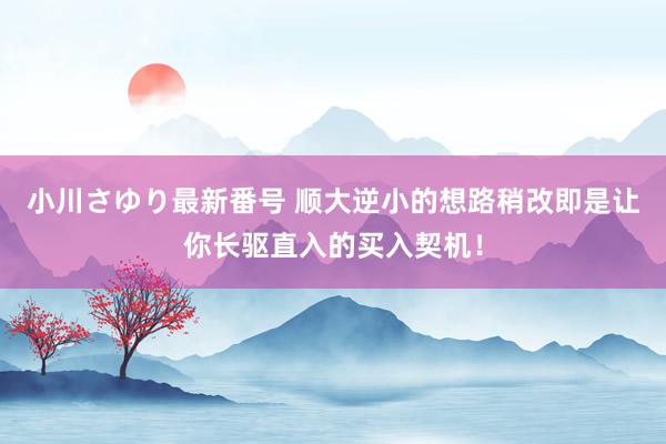 小川さゆり最新番号 顺大逆小的想路稍改即是让你长驱直入的买入契机！