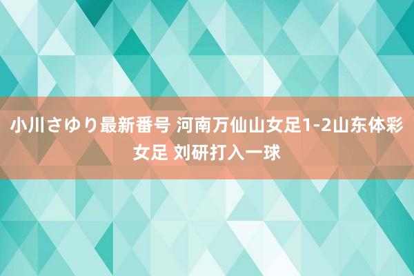 小川さゆり最新番号 河南万仙山女足1-2山东体彩女足 刘研打入一球