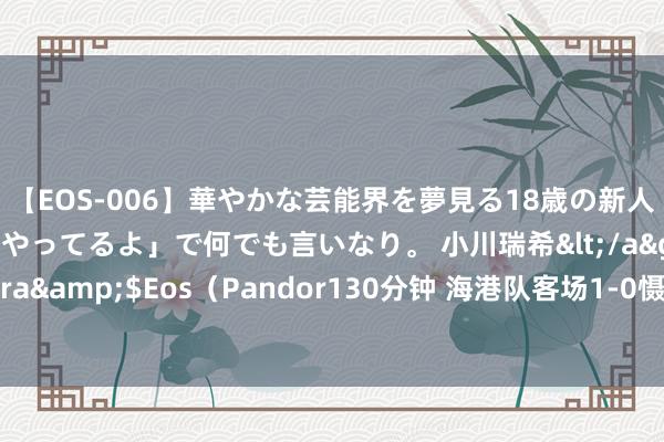 【EOS-006】華やかな芸能界を夢見る18歳の新人タレントは「みんなやってるよ」で何でも言いなり。 小川瑞希</a>2014-04-15Pandora&$Eos（Pandor130分钟 海港队客场1-0慑服敌手，但愿海港将士们再接再厉争取更多到手