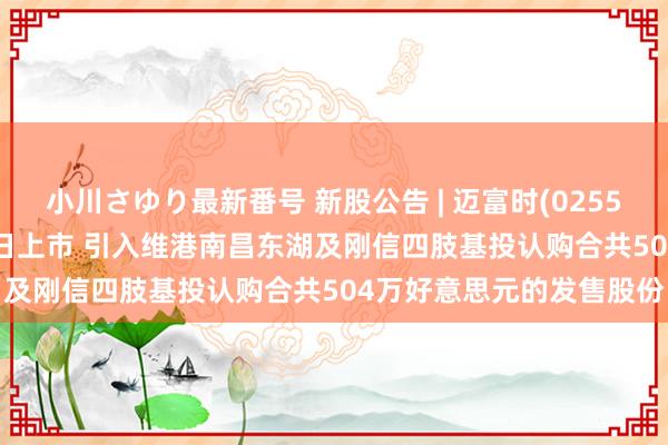 小川さゆり最新番号 新股公告 | 迈富时(02556)今起招股 预期5月16日上市 引入维港南昌东湖及刚信四肢基投认购合共504万好意思元的发售股份