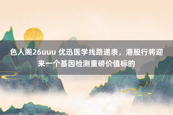 色人阁26uuu 优迅医学线路递表，港股行将迎来一个基因检测重磅价值标的