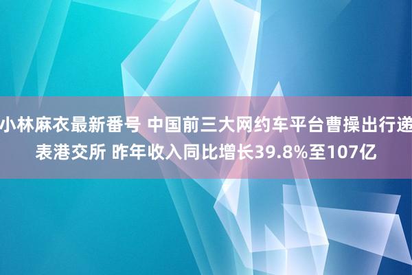 小林麻衣最新番号 中国前三大网约车平台曹操出行递表港交所 昨年收入同比增长39.8%至107亿