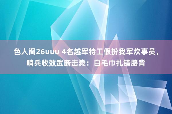 色人阁26uuu 4名越军特工假扮我军炊事员，哨兵收效武断击毙：白毛巾扎错胳背