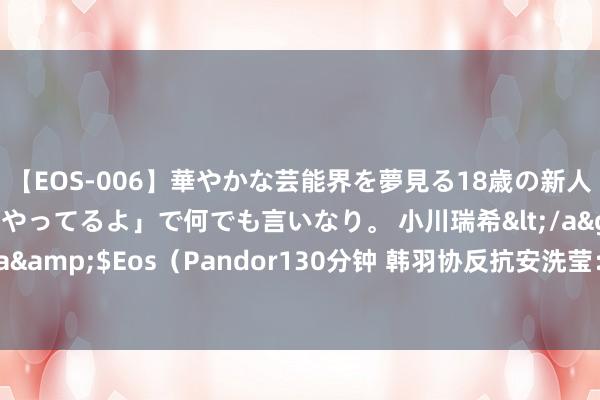 【EOS-006】華やかな芸能界を夢見る18歳の新人タレントは「みんなやってるよ」で何でも言いなり。 小川瑞希</a>2014-04-15Pandora&$Eos（Pandor130分钟 韩羽协反抗安洗莹：若她所以孙兴慜的待遇为门径，那定会认为不及