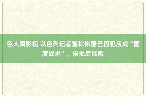 色人阁影视 以色列记者宣称惨酷巴囚犯应成“国度战术”，挨批后谈歉