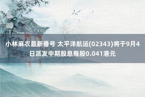 小林麻衣最新番号 太平洋航运(02343)将于9月4日派发中期股息每股0.041港元