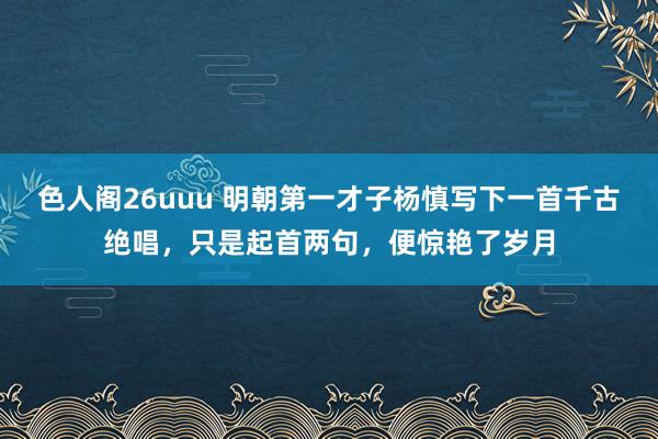 色人阁26uuu 明朝第一才子杨慎写下一首千古绝唱，只是起首两句，便惊艳了岁月