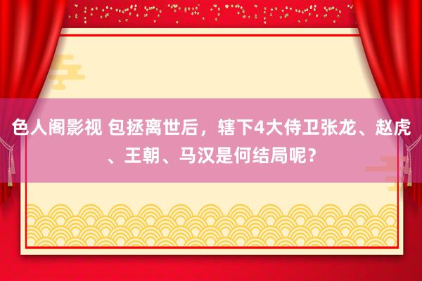 色人阁影视 包拯离世后，辖下4大侍卫张龙、赵虎、王朝、马汉是何结局呢？