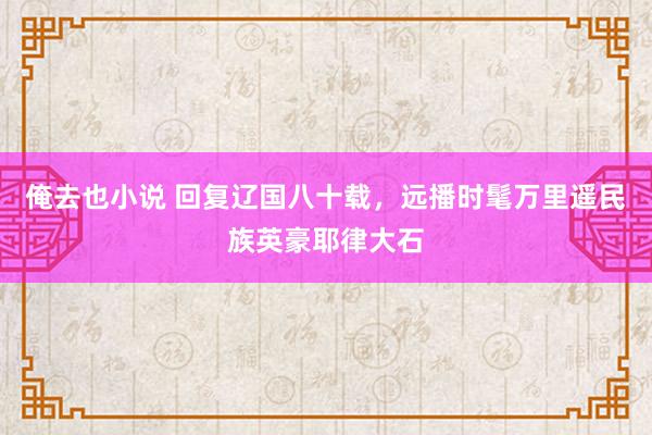 俺去也小说 回复辽国八十载，远播时髦万里遥民族英豪耶律大石