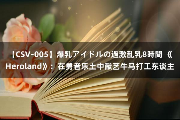 【CSV-005】爆乳アイドルの過激乱乳8時間 《Heroland》：在勇者乐土中献艺牛马打工东谈主