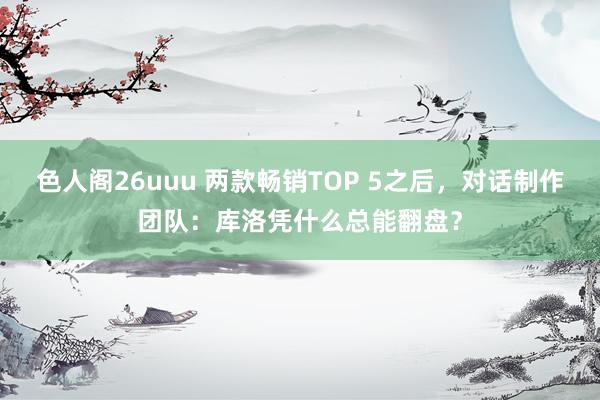 色人阁26uuu 两款畅销TOP 5之后，对话制作团队：库洛凭什么总能翻盘？