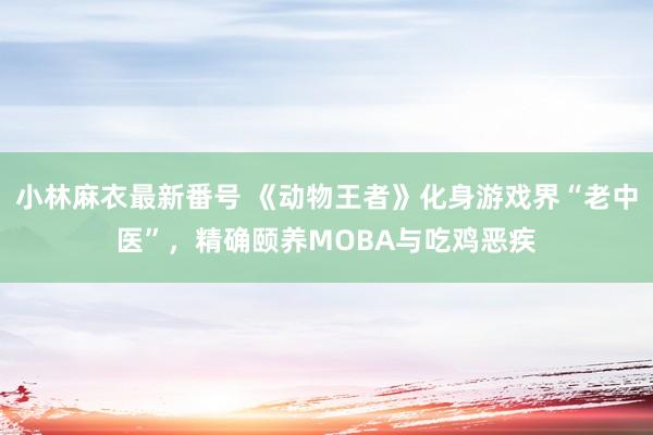 小林麻衣最新番号 《动物王者》化身游戏界“老中医”，精确颐养MOBA与吃鸡恶疾