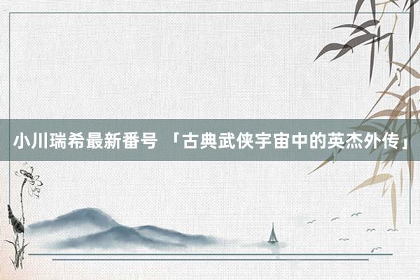 小川瑞希最新番号 「古典武侠宇宙中的英杰外传」