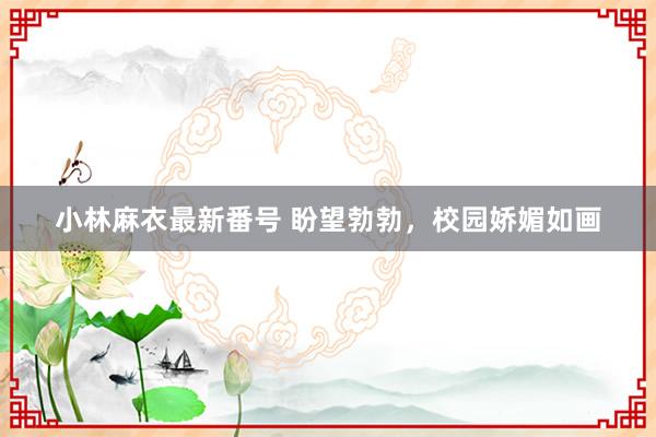 小林麻衣最新番号 盼望勃勃，校园娇媚如画