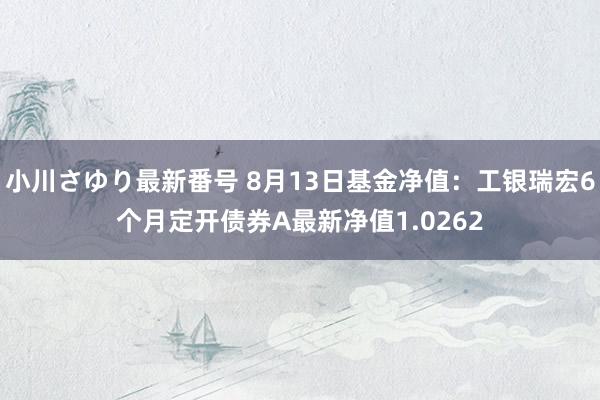 小川さゆり最新番号 8月13日基金净值：工银瑞宏6个月定开债券A最新净值1.0262