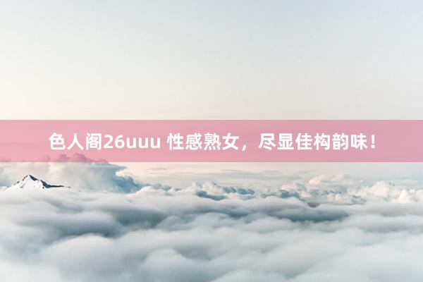 色人阁26uuu 性感熟女，尽显佳构韵味！