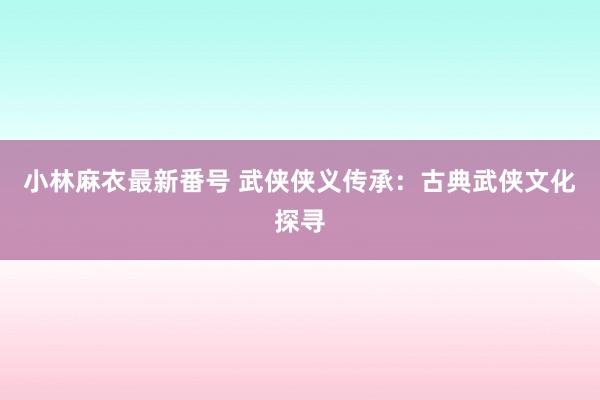 小林麻衣最新番号 武侠侠义传承：古典武侠文化探寻