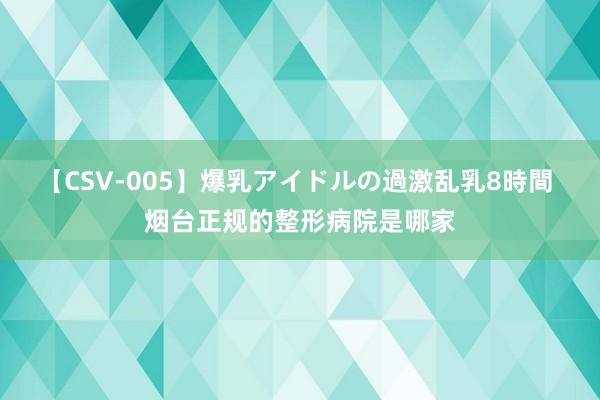 【CSV-005】爆乳アイドルの過激乱乳8時間 烟台正规的整形病院是哪家