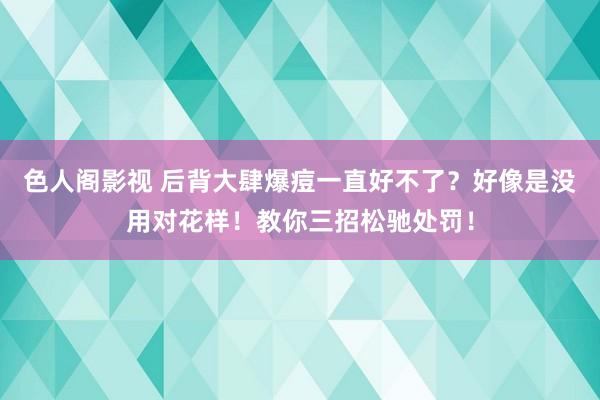 色人阁影视 后背大肆爆痘一直好不了？好像是没用对花样！教你三招松驰处罚！