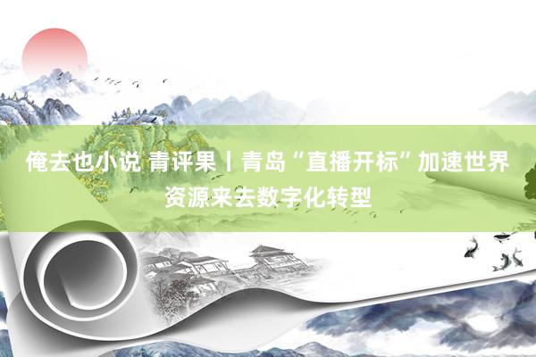 俺去也小说 青评果丨青岛“直播开标”加速世界资源来去数字化转型