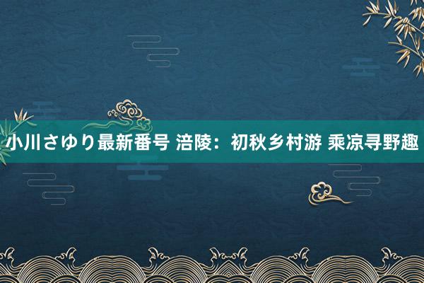 小川さゆり最新番号 涪陵：初秋乡村游 乘凉寻野趣