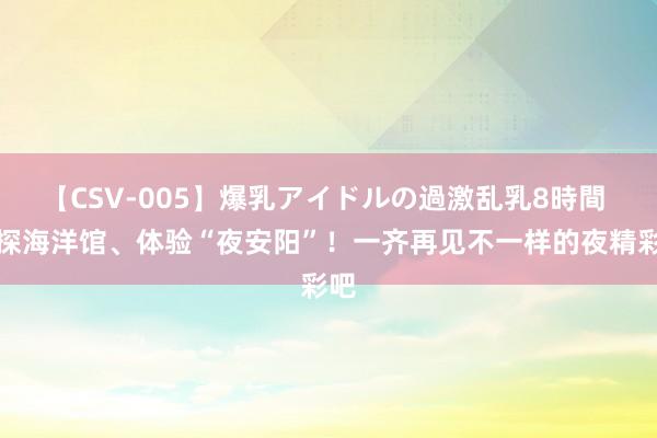 【CSV-005】爆乳アイドルの過激乱乳8時間 夜探海洋馆、体验“夜安阳”！一齐再见不一样的夜精彩吧