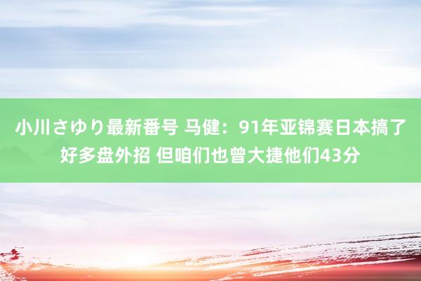 小川さゆり最新番号 马健：91年亚锦赛日本搞了好多盘外招 但咱们也曾大捷他们43分