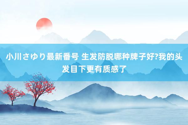 小川さゆり最新番号 生发防脱哪种牌子好?我的头发目下更有质感了