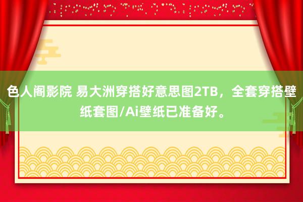 色人阁影院 易大洲穿搭好意思图2TB，全套穿搭壁纸套图/Ai壁纸已准备好。