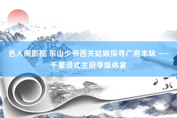 色人阁影视 东山少爷西关姑娘探寻广府本味 ——千里浸式主厨季媒体宴