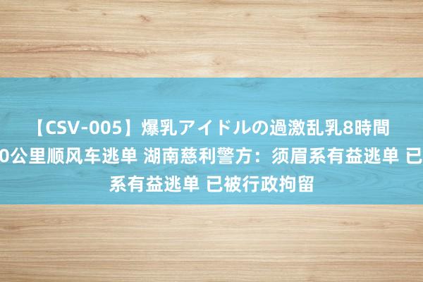 【CSV-005】爆乳アイドルの過激乱乳8時間 须眉打1400公里顺风车逃单 湖南慈利警方：须眉系有益逃单 已被行政拘留