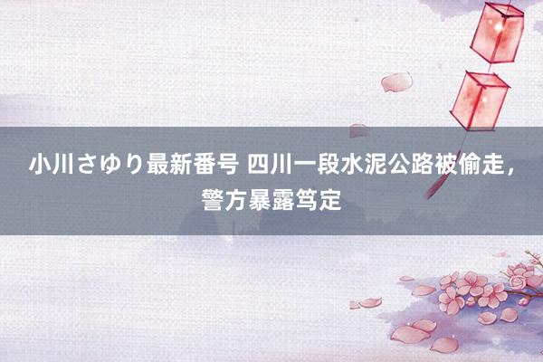 小川さゆり最新番号 四川一段水泥公路被偷走，警方暴露笃定