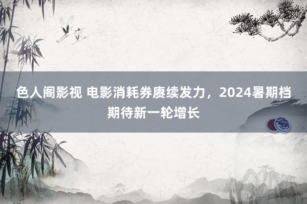 色人阁影视 电影消耗券赓续发力，2024暑期档期待新一轮增长