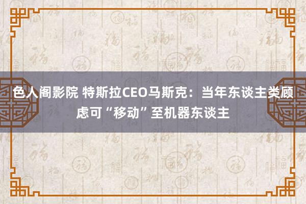 色人阁影院 特斯拉CEO马斯克：当年东谈主类顾虑可“移动”至机器东谈主