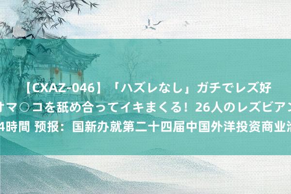 【CXAZ-046】「ハズレなし」ガチでレズ好きなお姉さんたちがオマ○コを舐め合ってイキまくる！26人のレズビアン 2 4時間 预报：国新办就第二十四届中国外洋投资商业洽谈会关连情况举行发布会