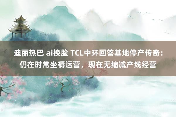 迪丽热巴 ai换脸 TCL中环回答基地停产传奇：仍在时常坐褥运营，现在无缩减产线经营