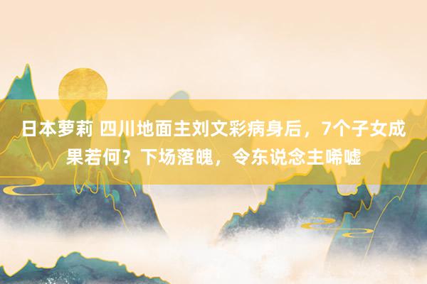 日本萝莉 四川地面主刘文彩病身后，7个子女成果若何？下场落魄，令东说念主唏嘘